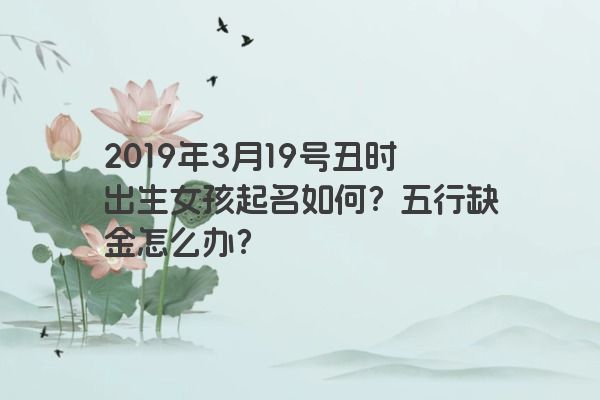2019年3月19号丑时出生女孩起名如何?五行缺金怎么办? 2019年3月19号丑时出生女孩起名如何?五行缺金怎么办?