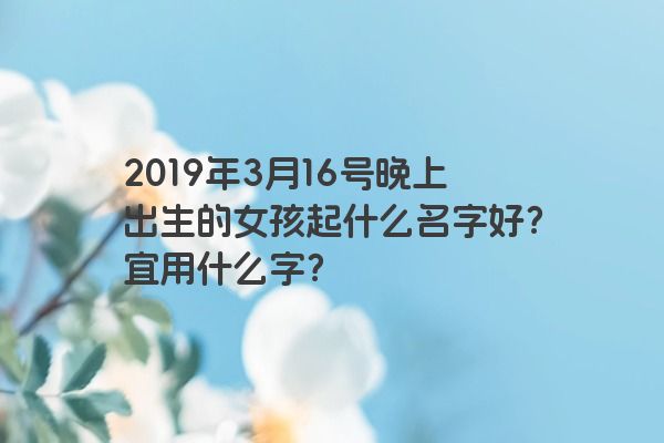 2019年3月16号晚上出生的女孩起什么名字好?宜用什么字? 2019年3月16号晚上出生的女孩起什么名字好?宜用什么字?
