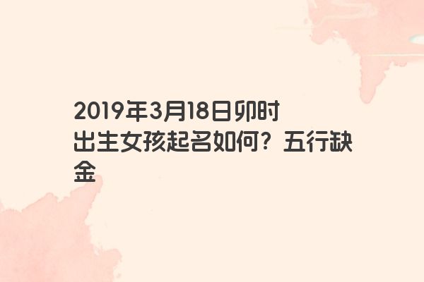 2019年3月18日卯时出生女孩起名如何?五行缺金 2019年3月18日卯时出生女孩起名如何?五行缺金