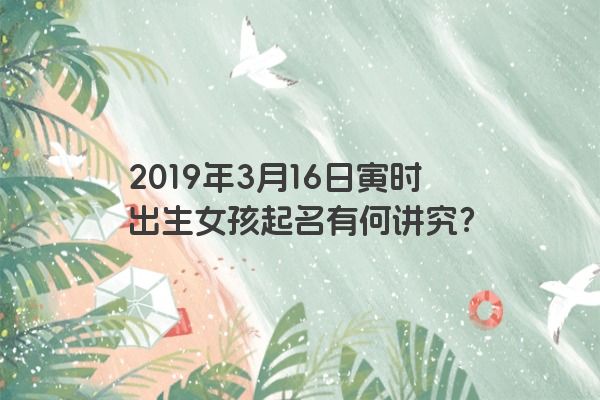 2019年3月16日寅时出生女孩起名有何讲究? 2019年3月16日寅时出生女孩起名有何讲究?