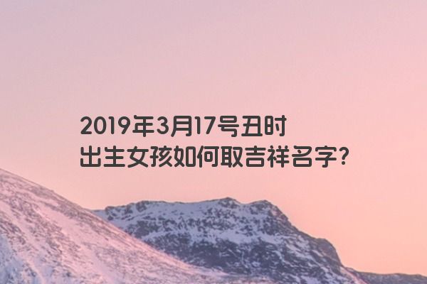 2019年3月17号丑时出生女孩如何取吉祥名字？