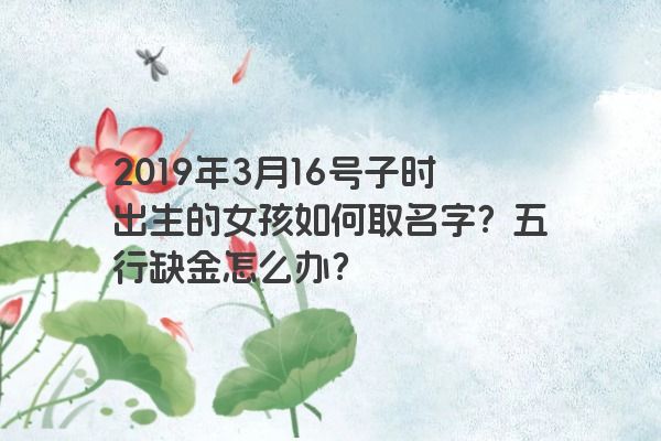2019年3月16号子时出生的女孩如何取名字?五行缺金怎么办? 2019年3月16号子时出生的女孩如何取名字?五行缺金怎么办?