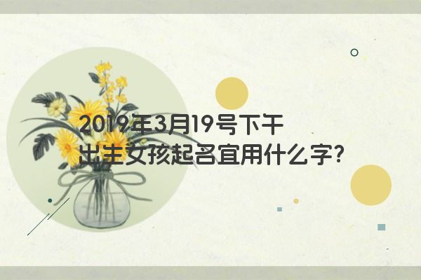 2019年3月19号下午出生女孩起名宜用什么字? 2019年3月19号下午出生女孩起名宜用什么字?