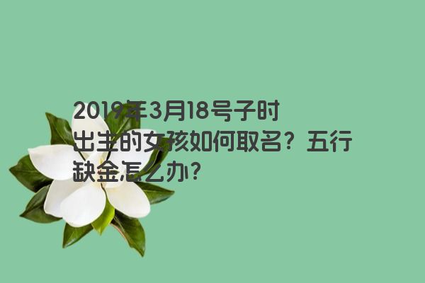2019年3月18号子时出生的女孩如何取名?五行缺金怎么办? 2019年3月18号子时出生的女孩如何取名?五行缺金怎么办?