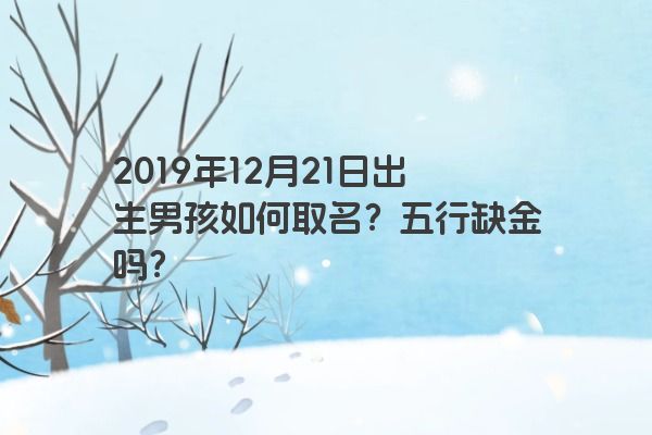 2019年12月21日出生男孩如何取名?五行缺金吗? 2019年12月21日出生男孩如何取名?五行缺金吗?