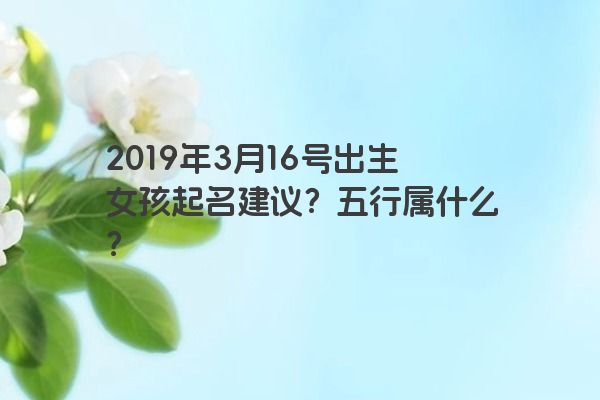 2019年3月16号出生女孩起名建议？五行属什么？