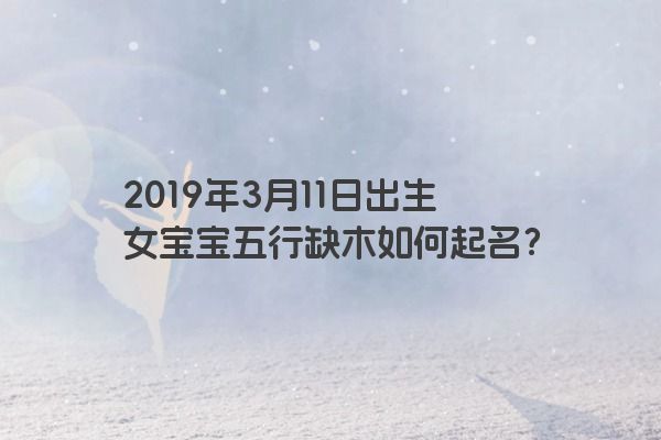 2019年3月11日出生女宝宝五行缺木如何起名? 2019年3月11日出生女宝宝五行缺木如何起名?