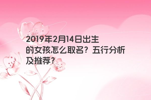 2019年2月14日出生的女孩怎么取名?五行分析及推荐? 2019年2月14日出生的女孩怎么取名?五行分析及推荐?