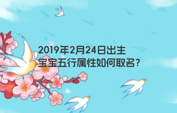 2019年2月24日出生宝宝五行属性如何取名? 2019年2月24日出生宝宝五行属性如何取名?