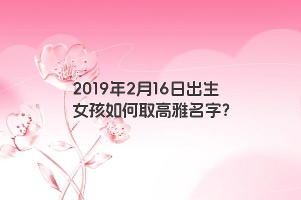 2019年2月16日出生女孩如何取高雅名字？