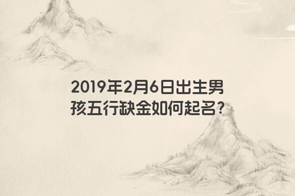 2019年2月6日出生男孩五行缺金如何起名? 2019年2月6日出生男孩五行缺金如何起名?