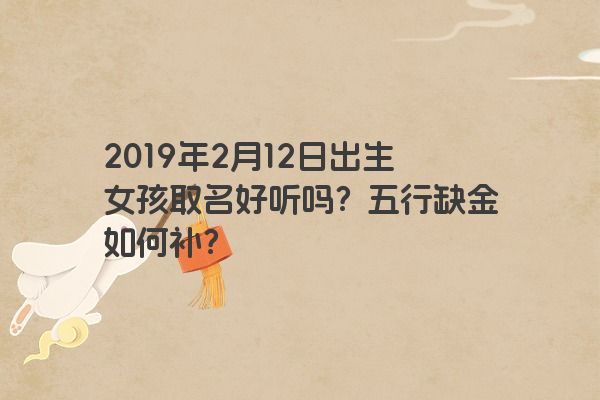2019年2月12日出生女孩取名好听吗?五行缺金如何补? 2019年2月12日出生女孩取名好听吗?五行缺金如何补?