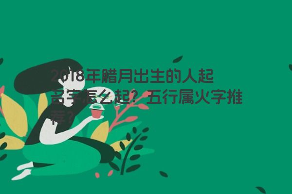 2018年腊月出生的人起名字怎么起？五行属火字推荐？