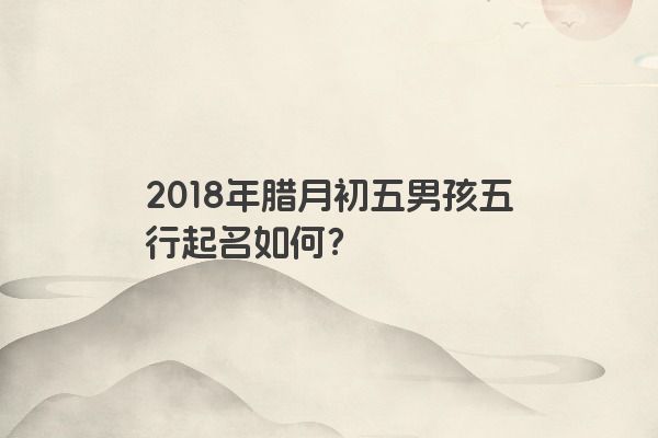 2018年腊月初五男孩五行起名如何？
