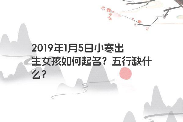 2019年1月5日小寒出生女孩如何起名?五行缺什么? 2019年1月5日小寒出生女孩如何起名?五行缺什么?