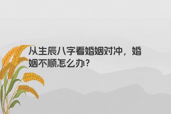 从生辰八字看婚姻对冲，婚姻不顺怎么办？