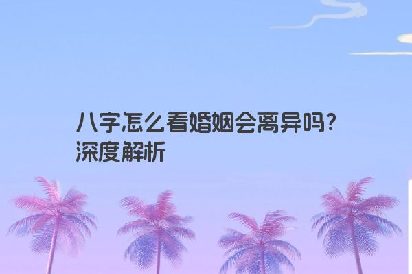八字怎么看婚姻会离异吗?深度解析 八字怎么看婚姻会离异吗?深度解析