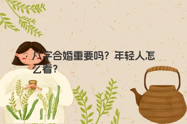 八字合婚重要吗?年轻人怎么看? 八字合婚重要吗?年轻人怎么看?