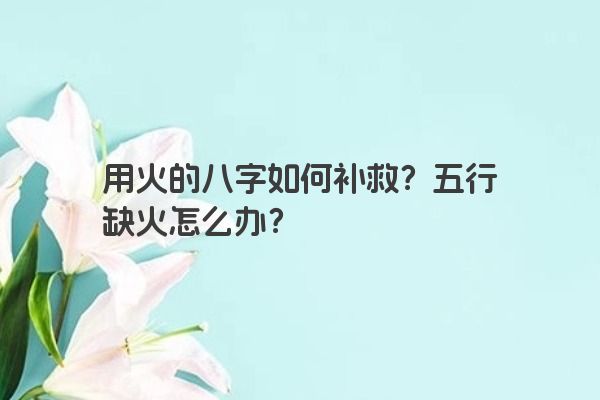 用火的八字如何补救？五行缺火怎么办？