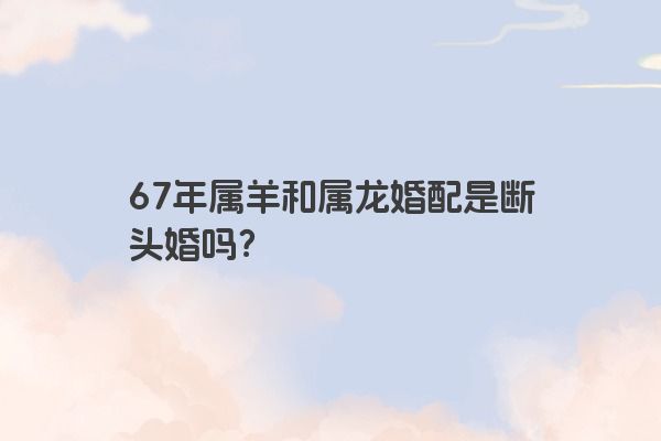 67年属羊和属龙婚配是断头婚吗？