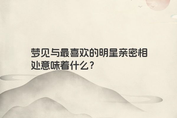 梦见与最喜欢的明星亲密相处意味着什么？