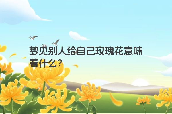 梦见别人给自己玫瑰花意味着什么？