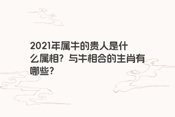 2021年属牛的贵人是什么属相？与牛相合的生肖有哪些？