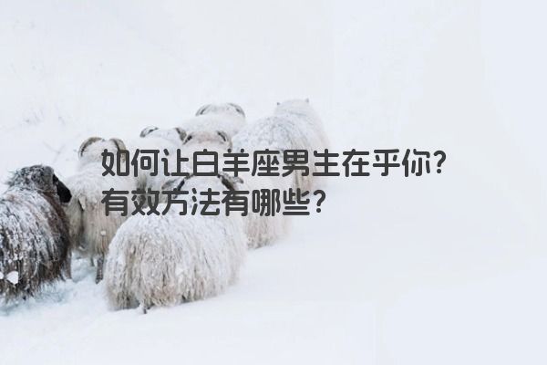 如何让白羊座男生在乎你?有效方法有哪些? 如何让白羊座男生在乎你?有效方法有哪些?