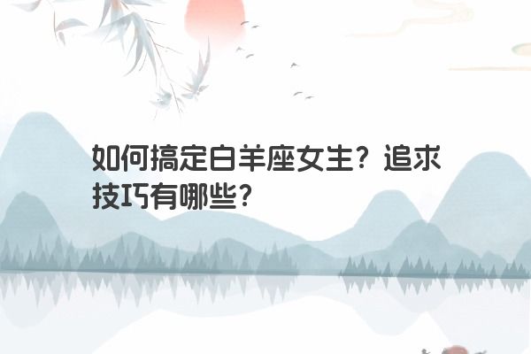 如何搞定白羊座女生?追求技巧有哪些? 如何搞定白羊座女生?追求技巧有哪些?