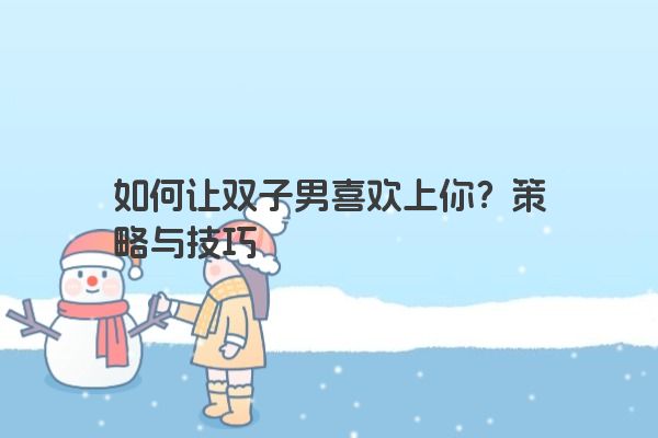如何让双子男喜欢上你？策略与技巧