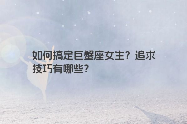 如何搞定巨蟹座女生?追求技巧有哪些? 如何搞定巨蟹座女生?追求技巧有哪些?