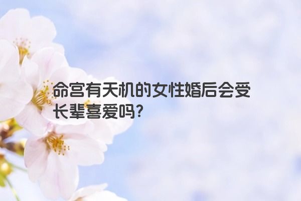 命宫有天机的女性婚后会受长辈喜爱吗？