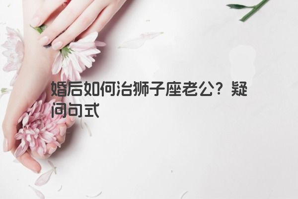 婚后如何治狮子座老公?疑问句式 婚后如何治狮子座老公?疑问句式