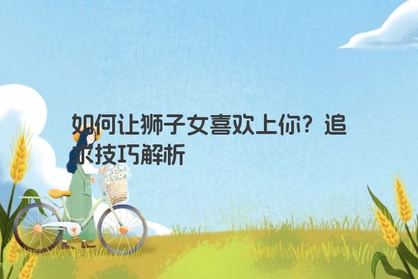 如何让狮子女喜欢上你?追求技巧解析 如何让狮子女喜欢上你?追求技巧解析