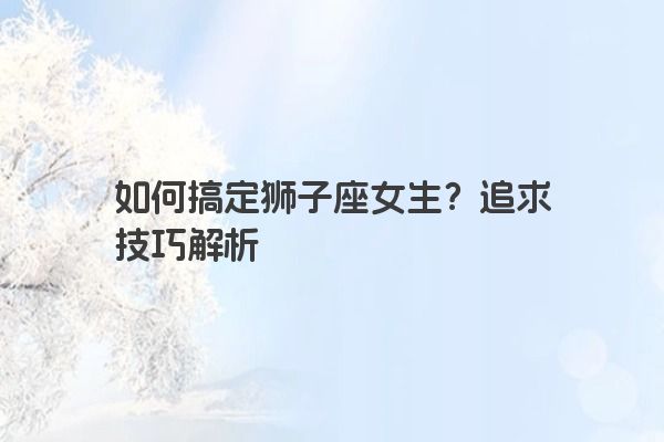 如何搞定狮子座女生?追求技巧解析 如何搞定狮子座女生?追求技巧解析