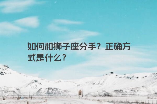 如何和狮子座分手?正确方式是什么? 如何和狮子座分手?正确方式是什么?