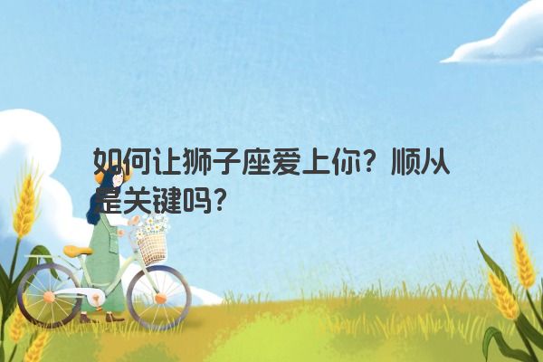 如何让狮子座爱上你?顺从是关键吗? 如何让狮子座爱上你?顺从是关键吗?