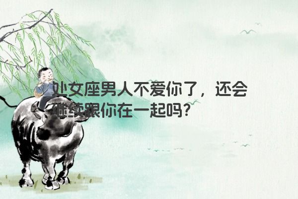 处女座男人不爱你了，还会继续跟你在一起吗？