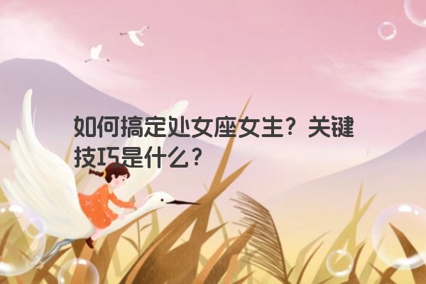 如何搞定处女座女生?关键技巧是什么? 如何搞定处女座女生?关键技巧是什么?