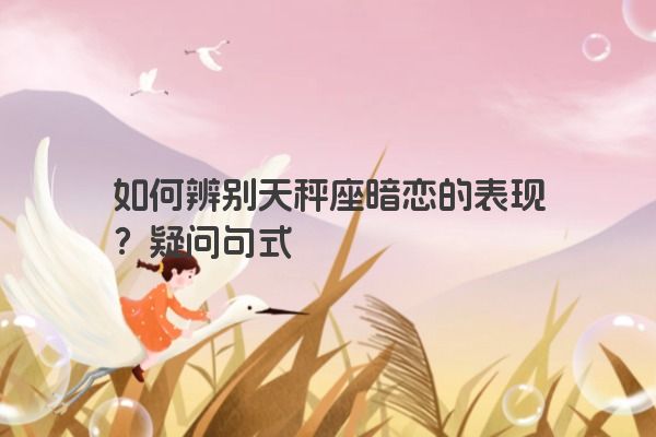 如何辨别天秤座暗恋的表现？疑问句式