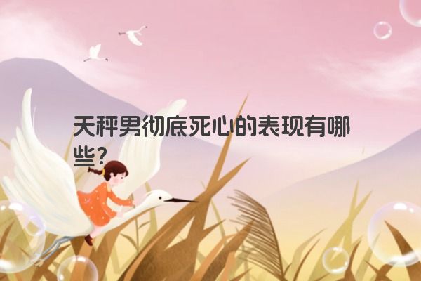 天秤男彻底死心的表现有哪些？