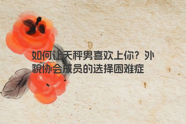 如何让天秤男喜欢上你？外貌协会成员的选择困难症