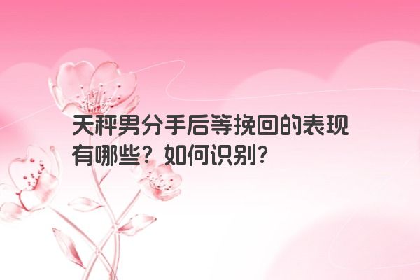 天秤男分手后等挽回的表现有哪些？如何识别？