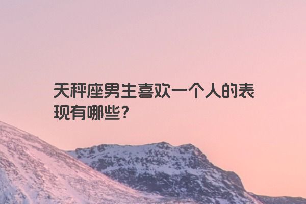 天秤座男生喜欢一个人的表现有哪些？