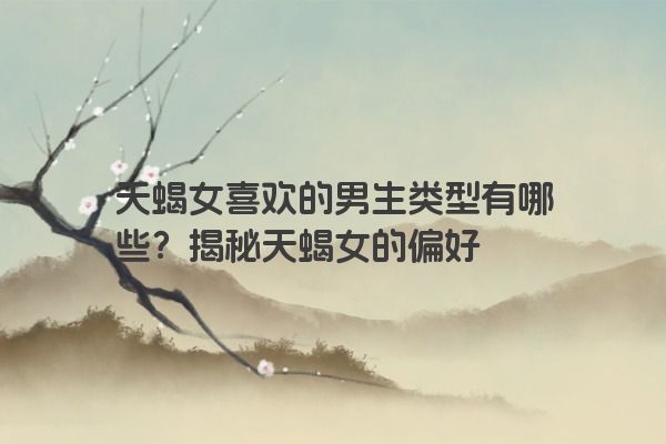 天蝎女喜欢的男生类型有哪些？揭秘天蝎女的偏好