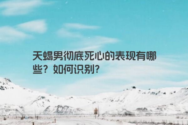 天蝎男彻底死心的表现有哪些？如何识别？