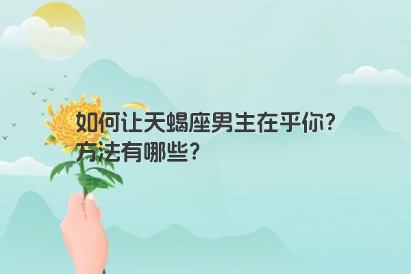 如何让天蝎座男生在乎你?方法有哪些? 如何让天蝎座男生在乎你?方法有哪些?