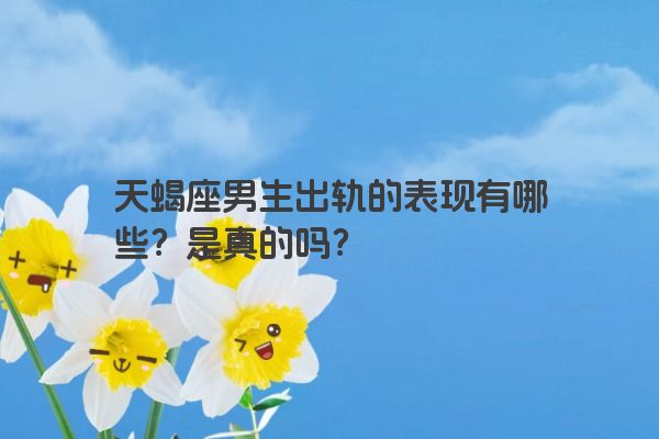 天蝎座男生出轨的表现有哪些？是真的吗？