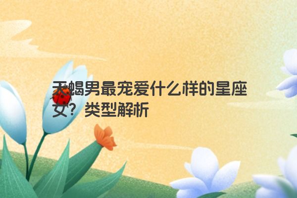 天蝎男最宠爱什么样的星座女？类型解析