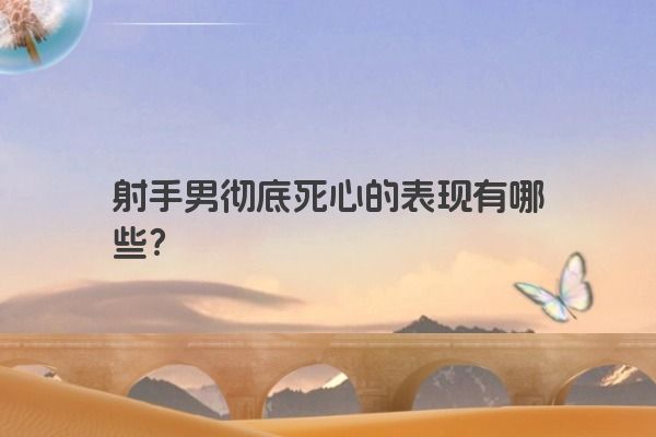 射手男彻底死心的表现有哪些? 射手男彻底死心的表现有哪些?